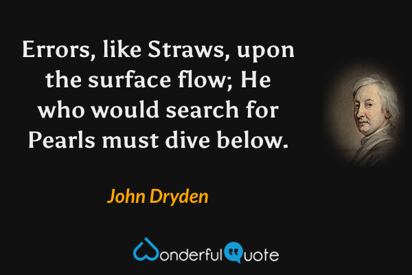 Errors, like Straws, upon the surface flow;
He who would search for Pearls must dive below. - John Dryden quote.
