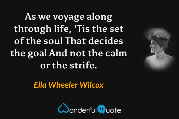 As we voyage along through life,
'Tis the set of the soul
That decides the goal
And not the calm or the strife. - Ella Wheeler Wilcox quote.