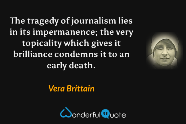 The tragedy of journalism lies in its impermanence; the very topicality which gives it brilliance condemns it to an early death. - Vera Brittain quote.