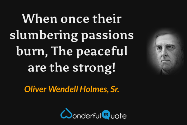 When once their slumbering passions burn,
The peaceful are the strong! - Oliver Wendell Holmes, Sr. quote.