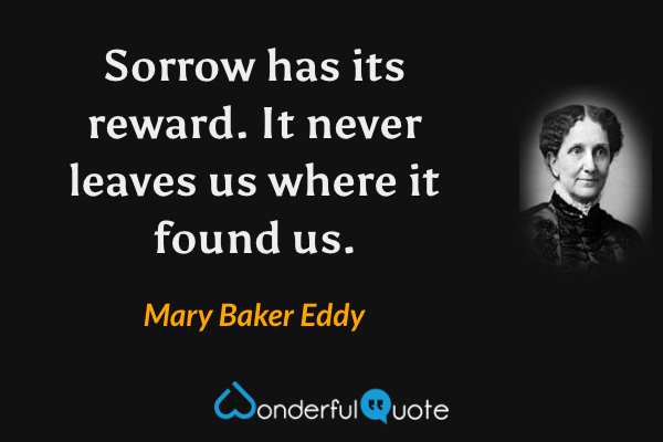 Sorrow has its reward.  It never leaves us where it found us. - Mary Baker Eddy quote.