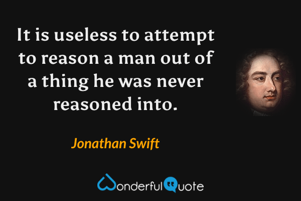 It is useless to attempt to reason a man out of a thing he was never reasoned into. - Jonathan Swift quote.