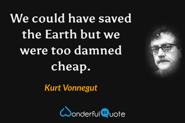 We could have saved the Earth but we were too damned cheap. - Kurt Vonnegut quote.