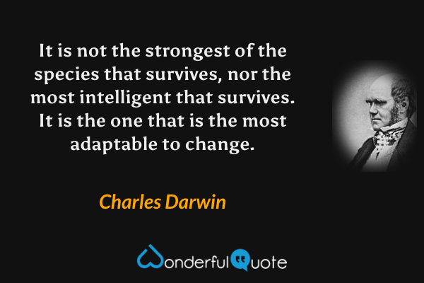 It is not the strongest of the species that survives, nor the most intelligent that survives. It is the one that is the most adaptable to change. - Charles Darwin quote.