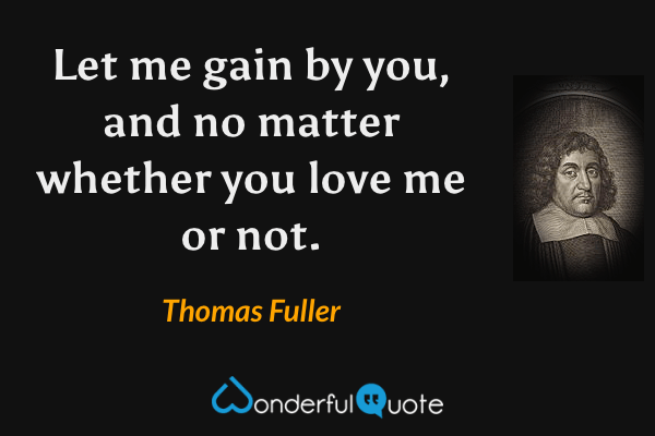 Let me gain by you, and no matter whether you love me or not. - Thomas Fuller quote.