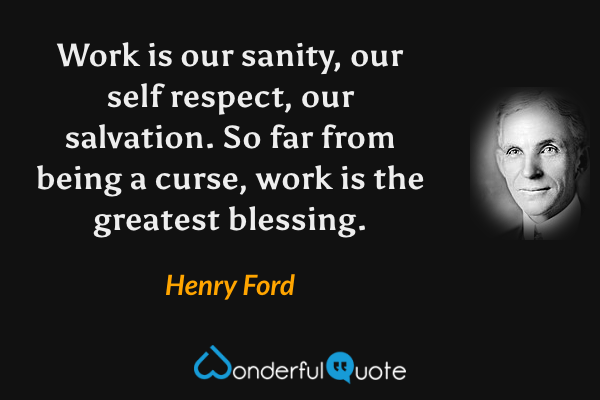 Work is our sanity, our self respect, our salvation. So far from being a curse, work is the greatest blessing. - Henry Ford quote.