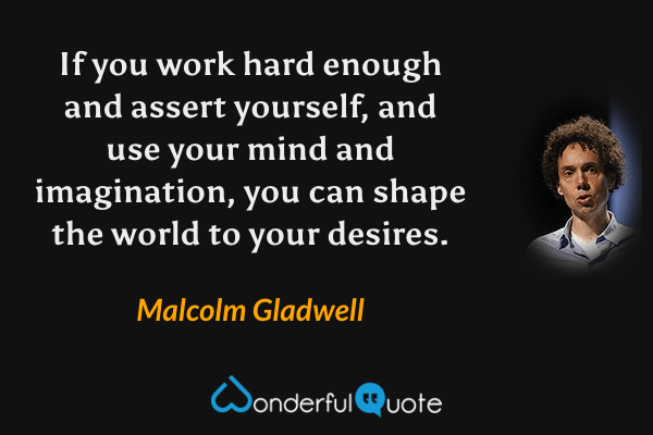 If you work hard enough and assert yourself, and use your mind and imagination, you can shape the world to your desires. - Malcolm Gladwell quote.