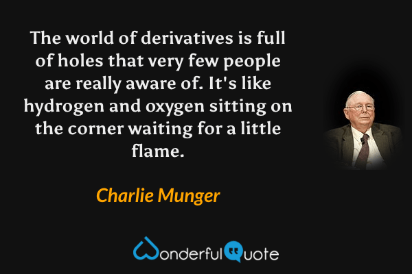 The world of derivatives is full of holes that very few people are really aware of. It's like hydrogen and oxygen sitting on the corner waiting for a little flame. - Charlie Munger quote.