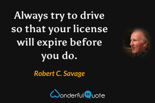 Always try to drive so that your license will expire before you do. - Robert C. Savage quote.