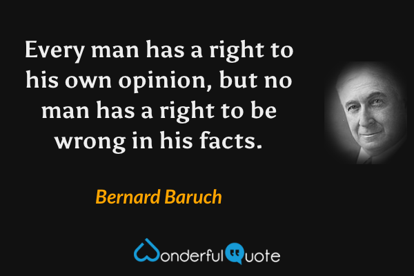 Every man has a right to his own opinion, but no man has a right to be wrong in his facts. - Bernard Baruch quote.