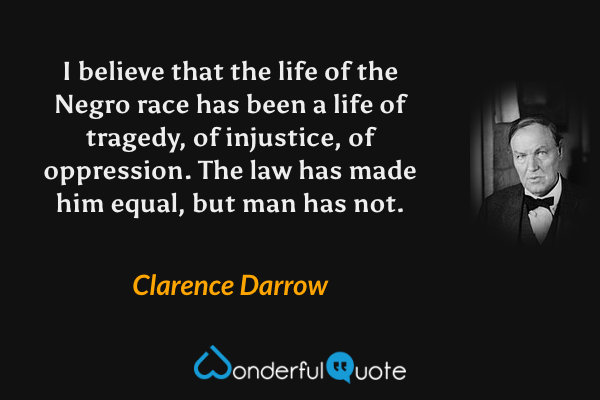 I believe that the life of the Negro race has been a life of tragedy, of injustice, of oppression. The law has made him equal, but man has not. - Clarence Darrow quote.