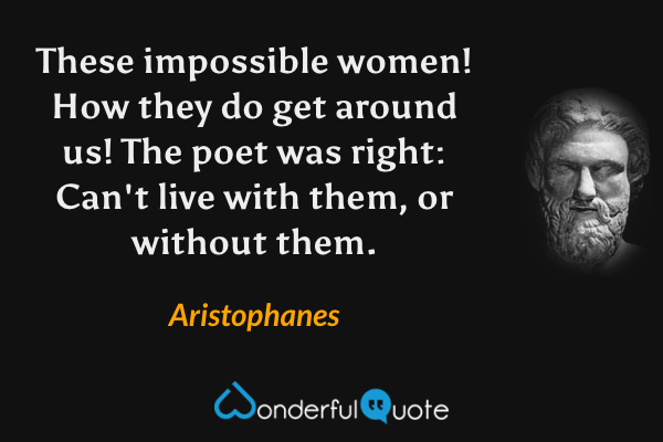 These impossible women! How they do get around us! The poet was right: Can't live with them, or without them. - Aristophanes quote.