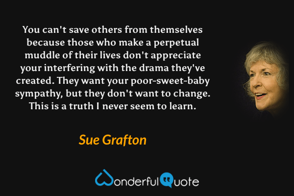 You can't save others from themselves because those who make a perpetual muddle of their lives don't appreciate your interfering with the drama they've created. They want your poor-sweet-baby sympathy, but they don't want to change.  This is a truth I never seem to learn. - Sue Grafton quote.