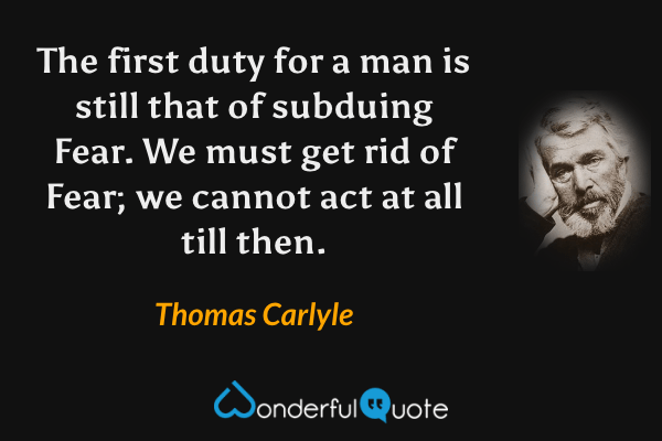 The first duty for a man is still that of subduing Fear.  We must get rid of Fear; we cannot act at all till then. - Thomas Carlyle quote.