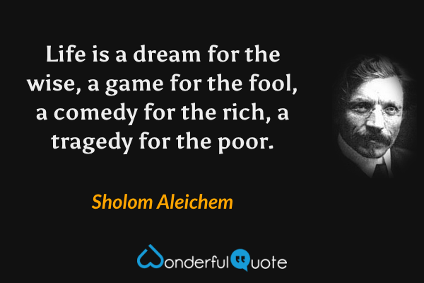 Life is a dream for the wise, a game for the fool, a comedy for the rich, a tragedy for the poor. - Sholom Aleichem quote.