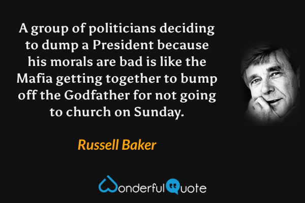 A group of politicians deciding to dump a President because his morals are bad is like the Mafia getting together to bump off the Godfather for not going to church on Sunday. - Russell Baker quote.