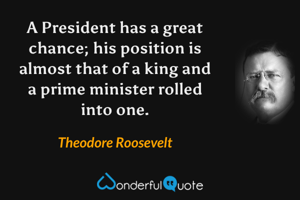 A President has a great chance; his position is almost that of a king and a prime minister rolled into one. - Theodore Roosevelt quote.
