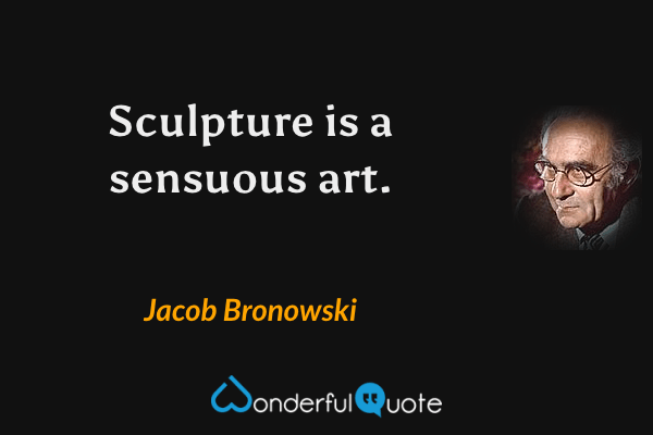 Sculpture is a sensuous art. - Jacob Bronowski quote.