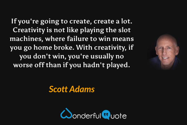 If you're going to create, create a lot. Creativity is not like playing the slot machines, where failure to win means you go home broke. With creativity, if you don't win, you're usually no worse off than if you hadn't played. - Scott Adams quote.