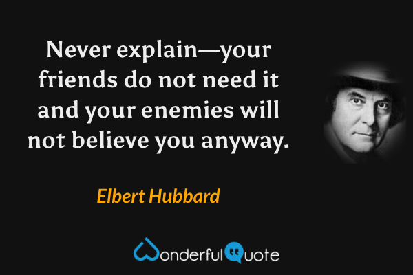 Never explain—your friends do not need it and your enemies will not believe you anyway. - Elbert Hubbard quote.