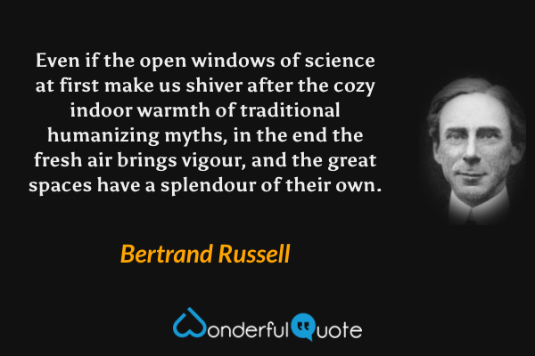 Even if the open windows of science at first make us shiver after the cozy indoor warmth of traditional humanizing myths, in the end the fresh air brings vigour, and the great spaces have a splendour of their own. - Bertrand Russell quote.