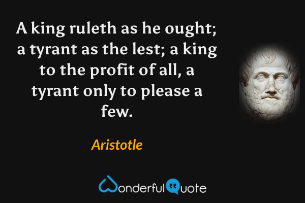 A king ruleth as he ought; a tyrant as the lest; a king to the profit of all, a tyrant only to please a few. - Aristotle quote.