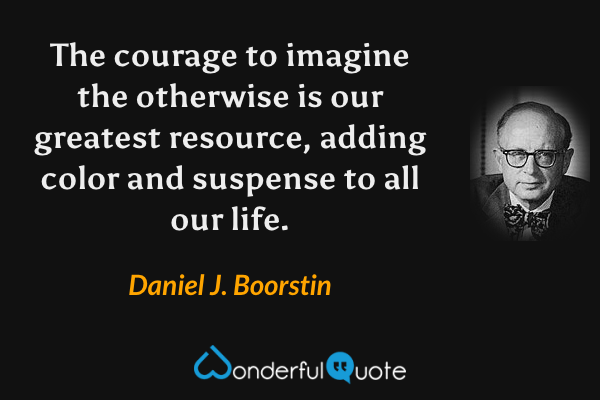 The courage to imagine the otherwise is our greatest resource, adding color and suspense to all our life. - Daniel J. Boorstin quote.