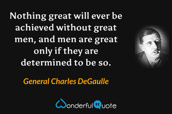 Nothing great will ever be achieved without great men, and men are great only if they are determined to be so. - General Charles DeGaulle quote.