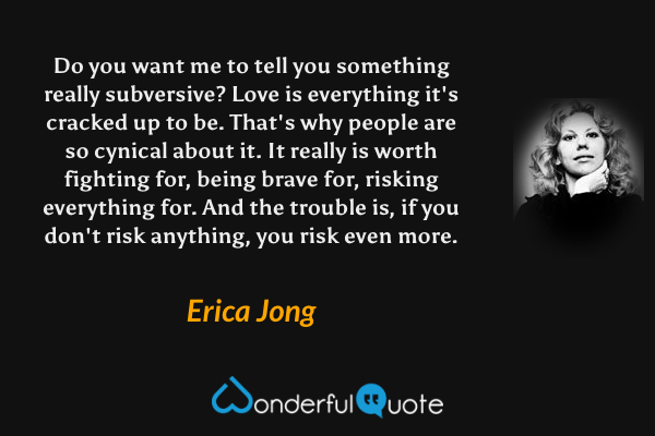 Do you want me to tell you something really subversive? Love is everything it's cracked up to be. That's why people are so cynical about it. It really is worth fighting for, being brave for, risking everything for. And the trouble is, if you don't risk anything, you risk even more. - Erica Jong quote.