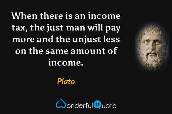 When there is an income tax, the just man will pay more and the unjust less on the same amount of income. - Plato quote.