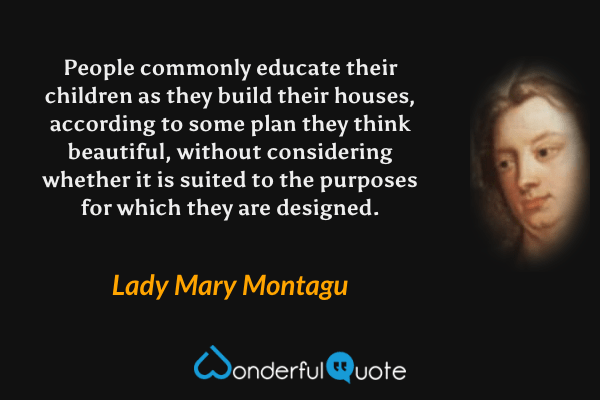 People commonly educate their children as they build their houses, according to some plan they think beautiful, without considering whether it is suited to the purposes for which they are designed. - Lady Mary Montagu quote.