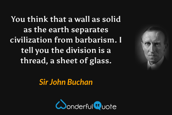 You think that a wall as solid as the earth separates civilization from barbarism.  I tell you the division is a thread, a sheet of glass. - Sir John Buchan quote.