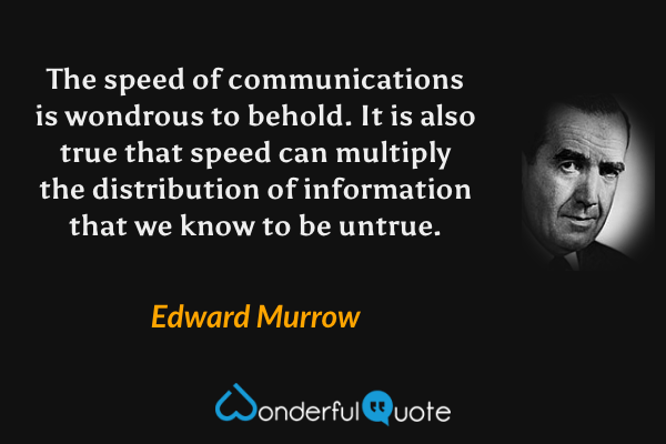 The speed of communications is wondrous to behold.  It is also true that speed can multiply the distribution of information that we know to be untrue. - Edward Murrow quote.