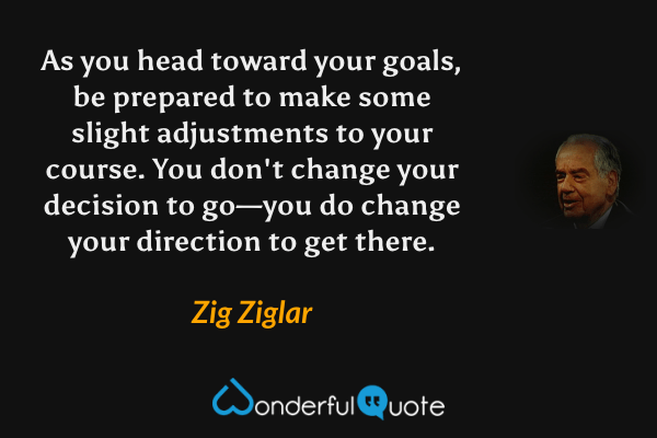 As you head toward your goals, be prepared to make some slight adjustments to your course. You don't change your decision to go—you do change your direction to get there. - Zig Ziglar quote.