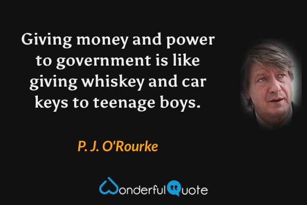 Giving money and power to government is like giving whiskey and car keys to teenage boys. - P. J. O'Rourke quote.