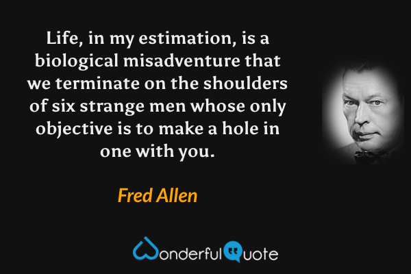 Life, in my estimation, is a biological misadventure that we terminate on the shoulders of six strange men whose only objective is to make a hole in one with you. - Fred Allen quote.