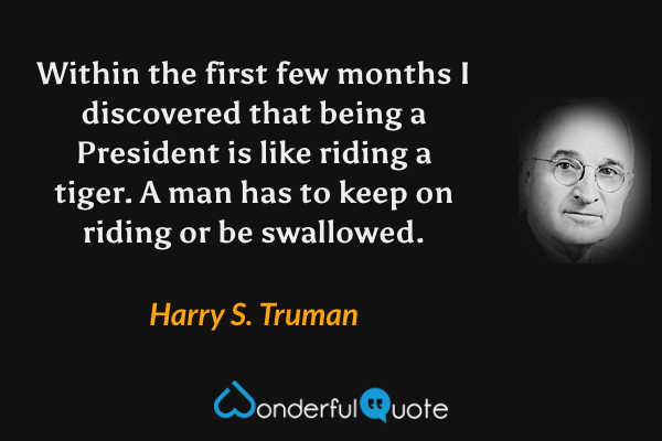 Within the first few months I discovered that being a President is like riding a tiger.  A man has to keep on riding or be swallowed. - Harry S. Truman quote.