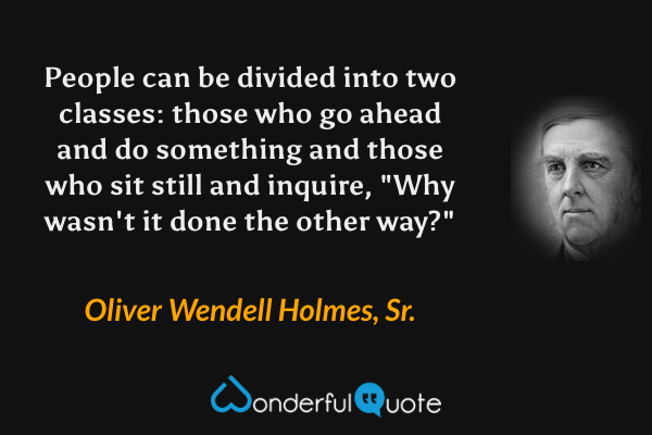 People can be divided into two classes: those who go ahead and do something and those who sit still and inquire, "Why wasn't it done the other way?" - Oliver Wendell Holmes, Sr. quote.