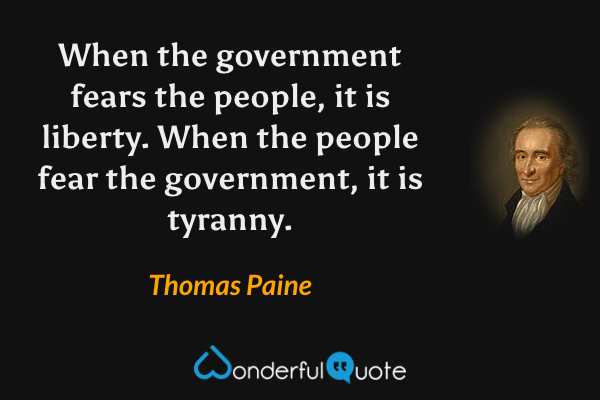 When the government fears the people, it is liberty. When the people fear the government, it is tyranny. - Thomas Paine quote.