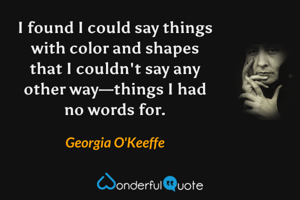 I found I could say things with color and shapes that I couldn't say any other way—things I had no words for. - Georgia O'Keeffe quote.