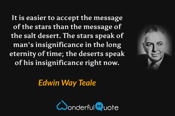 It is easier to accept the message of the stars than the message of the salt desert. The stars speak of man's insignificance in the long eternity of time; the deserts speak of his insignificance right now. - Edwin Way Teale quote.