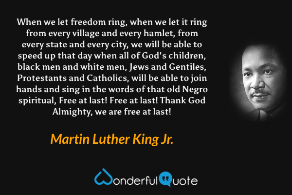 When we let freedom ring, when we let it ring from every village and every hamlet, from every state and every city, we will be able to speed up that day when all of God's children, black men and white men, Jews and Gentiles, Protestants and Catholics, will be able to join hands and sing in the words of that old Negro spiritual, Free at last! Free at last! Thank God Almighty, we are free at last! - Martin Luther King Jr. quote.