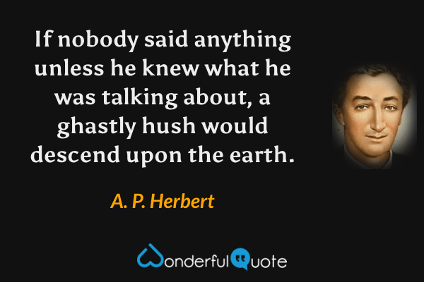 If nobody said anything unless he knew what he was talking about, a ghastly hush would descend upon the earth. - A. P. Herbert quote.