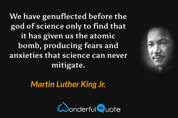 We have genuflected before the god of science only to find that it has given us the atomic bomb, producing fears and anxieties that science can never mitigate. - Martin Luther King Jr. quote.