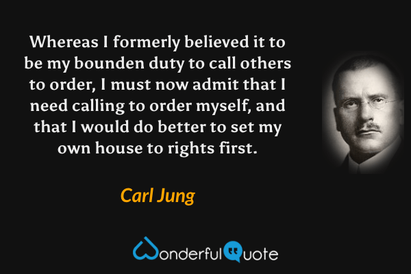 Whereas I formerly believed it to be my bounden duty to call others to order, I must now admit that I need calling to order myself, and that I would do better to set my own house to rights first. - Carl Jung quote.