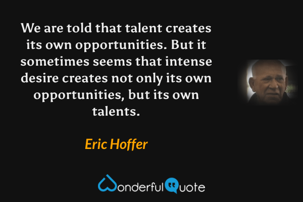 We are told that talent creates its own opportunities.  But it sometimes seems that intense desire creates not only its own opportunities, but its own talents. - Eric Hoffer quote.