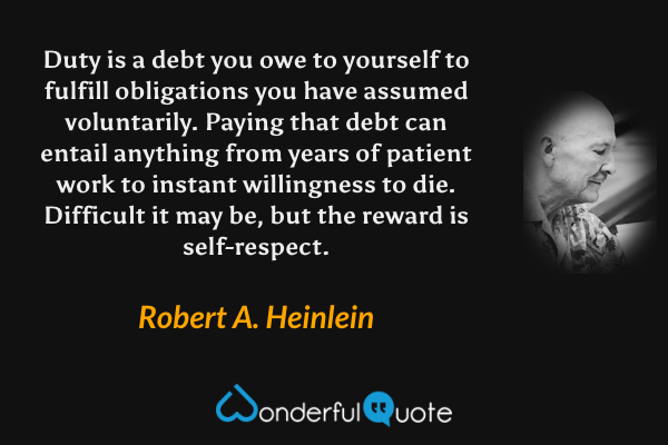 Duty is a debt you owe to yourself to fulfill obligations you have assumed voluntarily. Paying that debt can entail anything from years of patient work to instant willingness to die.  Difficult it may be, but the reward is self-respect. - Robert A. Heinlein quote.