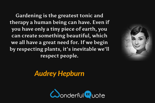 Gardening is the greatest tonic and therapy a human being can have. Even if you have only a tiny piece of earth, you can create something beautiful, which we all have a great need for. If we begin by respecting plants, it's inevitable we'll respect people. - Audrey Hepburn quote.