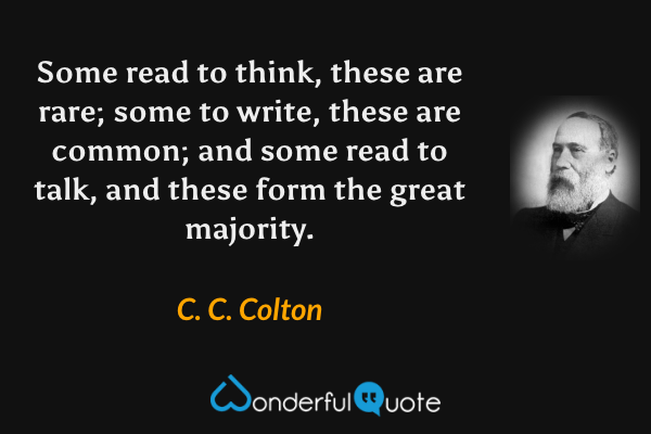 Some read to think, these are rare; some to write, these are common; and some read to talk, and these form the great majority. - C. C. Colton quote.
