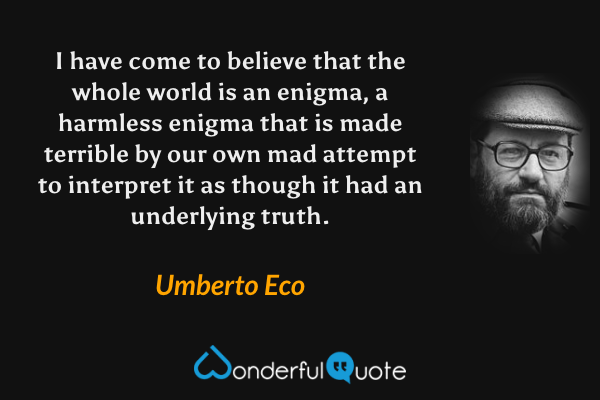 I have come to believe that the whole world is an enigma, a harmless enigma that is made terrible by our own mad attempt to interpret it as though it had an underlying truth. - Umberto Eco quote.